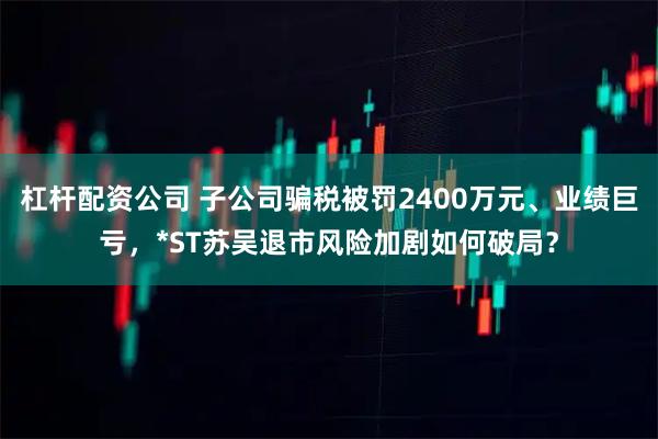 杠杆配资公司 子公司骗税被罚2400万元、业绩巨亏，*ST苏吴退市风险加剧如何破局？
