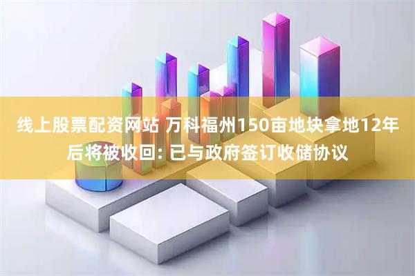 线上股票配资网站 万科福州150亩地块拿地12年后将被收回: 已与政府签订收储协议