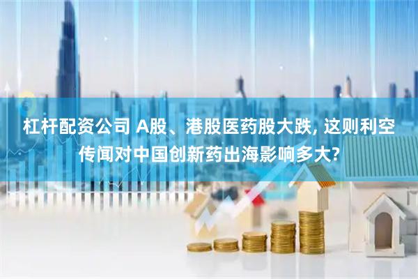 杠杆配资公司 A股、港股医药股大跌, 这则利空传闻对中国创新药出海影响多大?