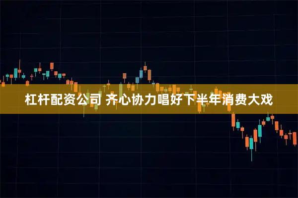 杠杆配资公司 齐心协力唱好下半年消费大戏
