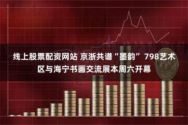 线上股票配资网站 京浙共谱“墨韵” 798艺术区与海宁书画交流展本周六开幕