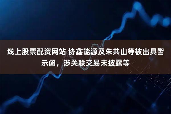线上股票配资网站 协鑫能源及朱共山等被出具警示函，涉关联交易未披露等