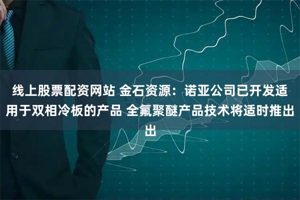 线上股票配资网站 金石资源：诺亚公司已开发适用于双相冷板的产品 全氟聚醚产品技术将适时推出