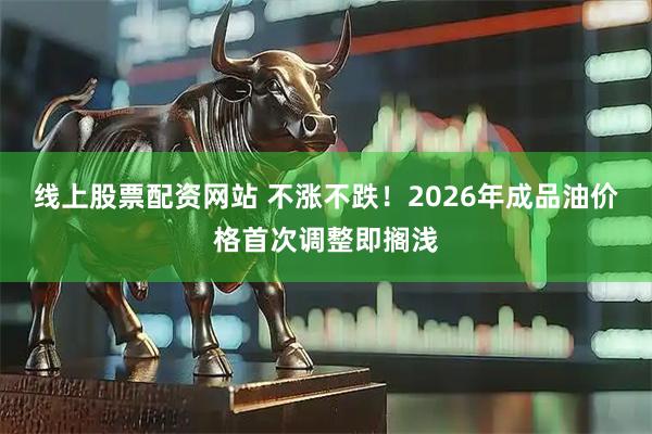线上股票配资网站 不涨不跌！2026年成品油价格首次调整即搁浅