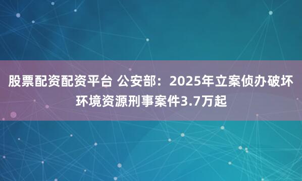 股票配资配资平台 公安部：2025年立案侦办破坏环境资源刑事案件3.7万起