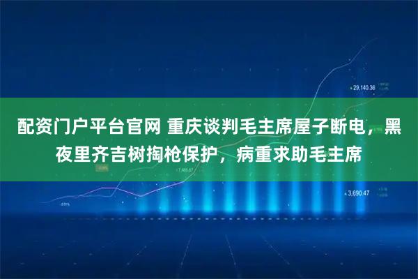 配资门户平台官网 重庆谈判毛主席屋子断电，黑夜里齐吉树掏枪保护，病重求助毛主席