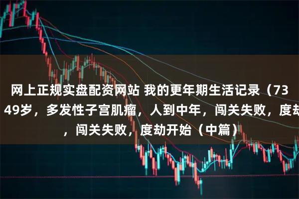 网上正规实盘配资网站 我的更年期生活记录（73）：76年生，49岁，多发性子宫肌瘤，人到中年，闯关失败，度劫开始（中篇）