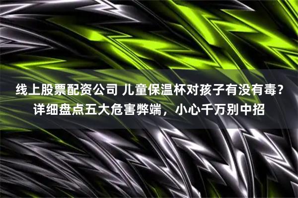线上股票配资公司 儿童保温杯对孩子有没有毒？详细盘点五大危害弊端，小心千万别中招