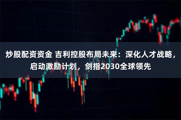 炒股配资资金 吉利控股布局未来：深化人才战略，启动激励计划，剑指2030全球领先