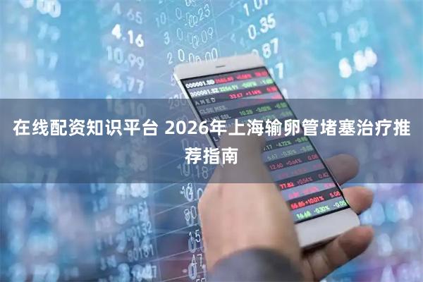 在线配资知识平台 2026年上海输卵管堵塞治疗推荐指南