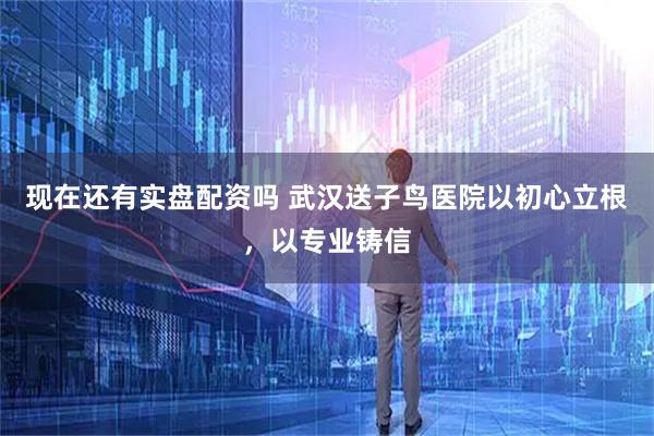 现在还有实盘配资吗 武汉送子鸟医院以初心立根，以专业铸信