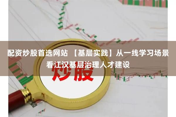 配资炒股首选网站 【基层实践】从一线学习场景看江汉基层治理人才建设