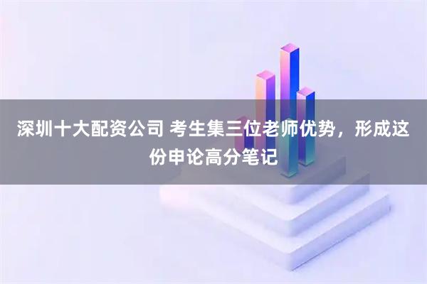 深圳十大配资公司 考生集三位老师优势，形成这份申论高分笔记