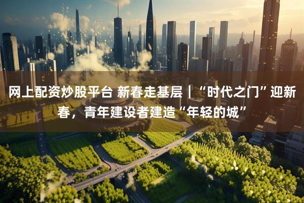 网上配资炒股平台 新春走基层｜“时代之门”迎新春，青年建设者建造“年轻的城”