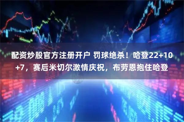 配资炒股官方注册开户 罚球绝杀！哈登22+10+7，赛后米切尔激情庆祝，布劳恩抱住哈登