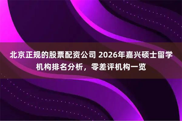 北京正规的股票配资公司 2026年嘉兴硕士留学机构排名分析，零差评机构一览