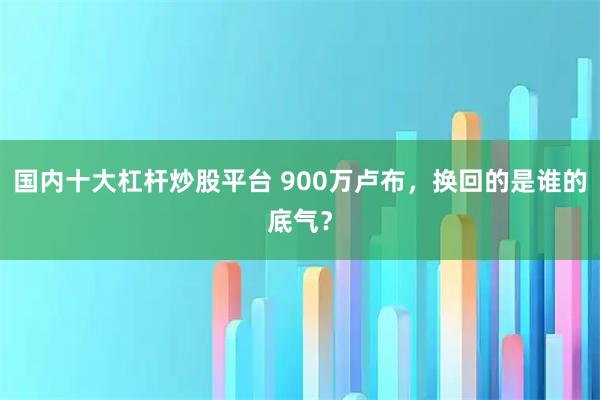 国内十大杠杆炒股平台 900万卢布，换回的是谁的底气？