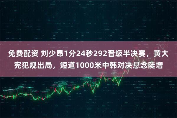 免费配资 刘少昂1分24秒292晋级半决赛，黄大宪犯规出局，短道1000米中韩对决悬念陡增