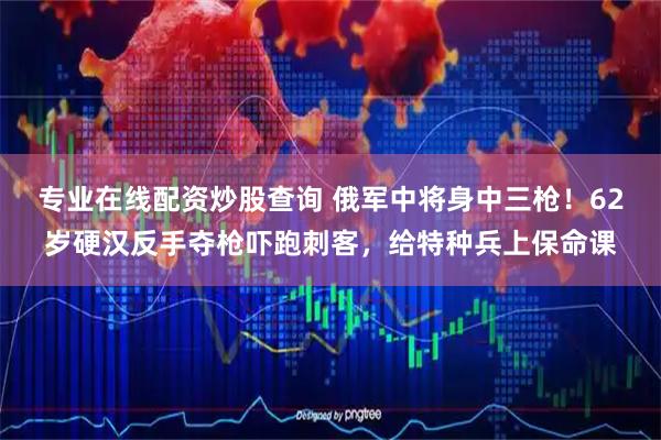 专业在线配资炒股查询 俄军中将身中三枪！62岁硬汉反手夺枪吓跑刺客，给特种兵上保命课