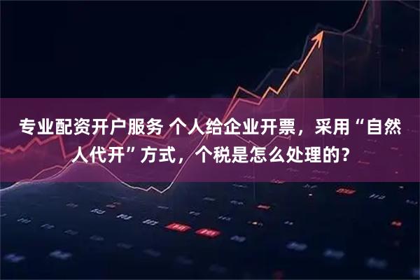 专业配资开户服务 个人给企业开票，采用“自然人代开”方式，个税是怎么处理的？