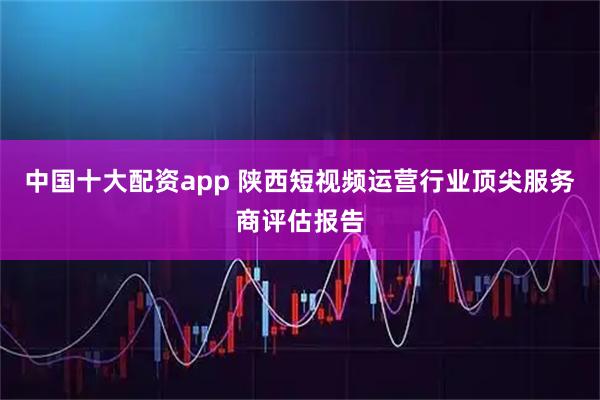 中国十大配资app 陕西短视频运营行业顶尖服务商评估报告