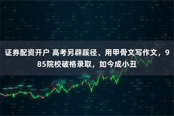 证券配资开户 高考另辟蹊径、用甲骨文写作文，985院校破格录取，如今成小丑