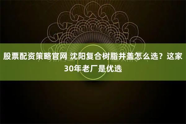 股票配资策略官网 沈阳复合树脂井盖怎么选？这家30年老厂是优选
