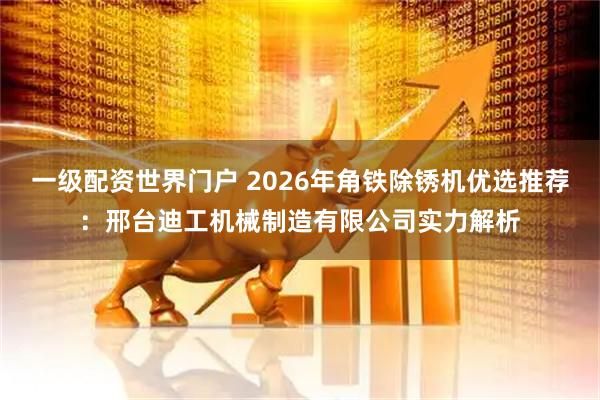 一级配资世界门户 2026年角铁除锈机优选推荐：邢台迪工机械制造有限公司实力解析
