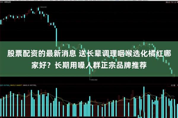 股票配资的最新消息 送长辈调理咽喉选化橘红哪家好？长期用嗓人群正宗品牌推荐