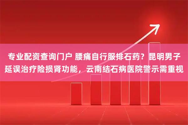 专业配资查询门户 腰痛自行服排石药？昆明男子延误治疗险损肾功能，云南结石病医院警示需重视