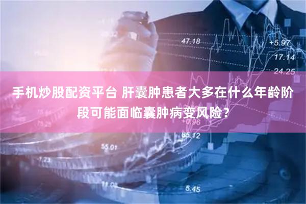 手机炒股配资平台 肝囊肿患者大多在什么年龄阶段可能面临囊肿病变风险？