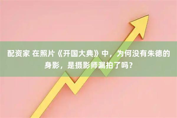 配资家 在照片《开国大典》中，为何没有朱德的身影，是摄影师漏拍了吗？