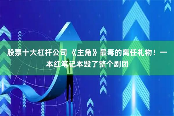 股票十大杠杆公司 《主角》最毒的离任礼物！一本红笔记本毁了整个剧团