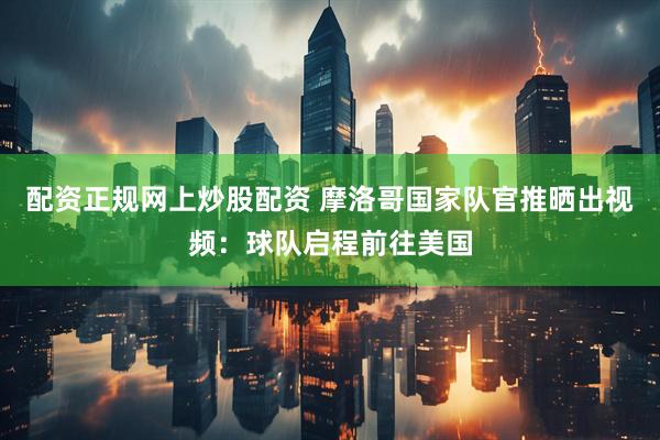 配资正规网上炒股配资 摩洛哥国家队官推晒出视频：球队启程前往美国