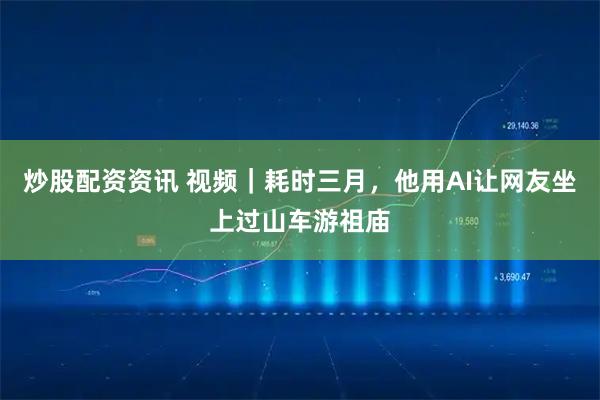 炒股配资资讯 视频｜耗时三月，他用AI让网友坐上过山车游祖庙