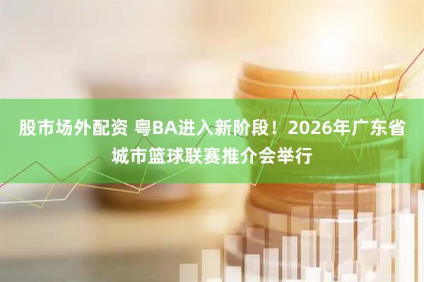 股市场外配资 粤BA进入新阶段！2026年广东省城市篮球联赛推介会举行