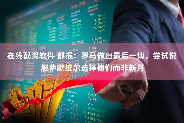 在线配资软件 邮报：罗马做出最后一博，尝试说服萨默维尔选择他们而非新月