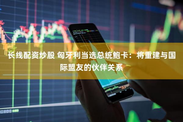 长线配资炒股 匈牙利当选总统鲍卡：将重建与国际盟友的伙伴关系