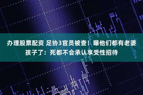 办理股票配资 足协3官员被查！曝他们都有老婆孩子了：死都不会承认享受性招待