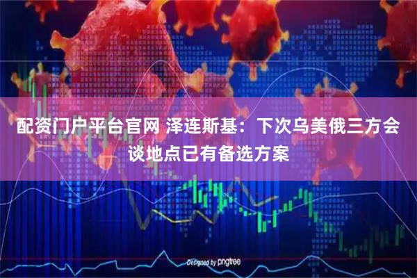 配资门户平台官网 泽连斯基：下次乌美俄三方会谈地点已有备选方案