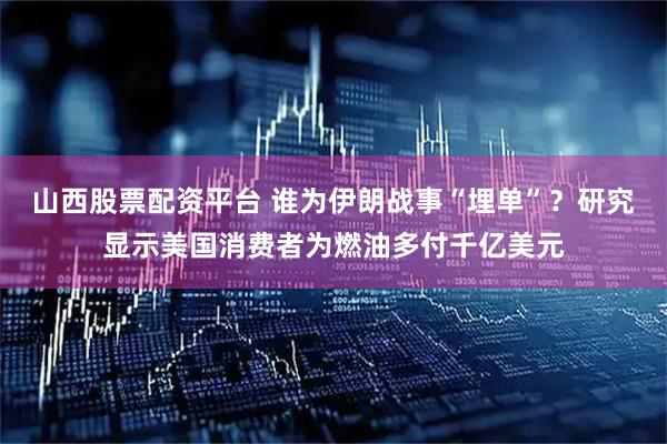 山西股票配资平台 谁为伊朗战事“埋单”？研究显示美国消费者为燃油多付千亿美元