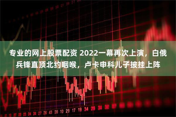 专业的网上股票配资 2022一幕再次上演，白俄兵锋直顶北约咽喉，卢卡申科儿子披挂上阵
